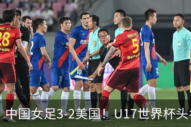 中国女足3-2美国！U17世界杯头名出线 将战法国 刘雨希世界波+双响