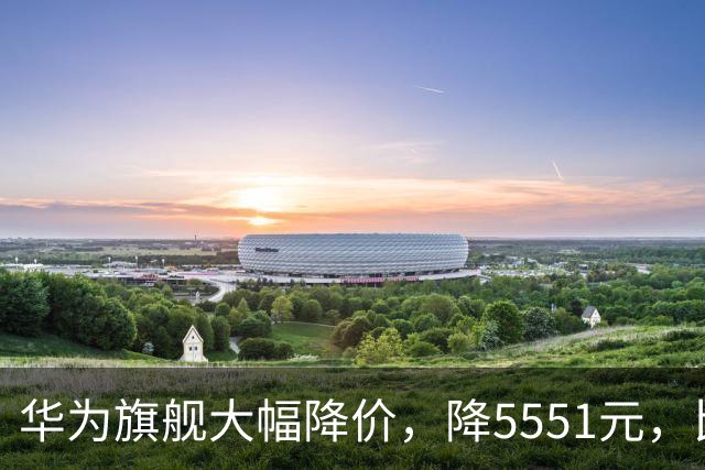 华为旗舰大幅降价，降5551元，比苹果便宜9551元