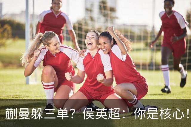 蒯曼躲三单？侯英超：你是核心！实力最强排名最高 就应该冲在最前面